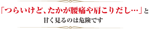 「つらいけど、たかが腰痛や肩こりだし...」と甘く見るのは危険です
