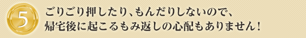 ごりごり押したり、もんだりしないので、帰宅後に起こるもみ返しの心配もありません!